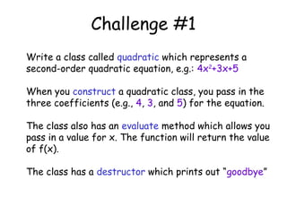 Challenge #1
Write a class called quadratic which represents a
second-order quadratic equation, e.g.: 4x2+3x+5
When you construct a quadratic class, you pass in the
three coefficients (e.g., 4, 3, and 5) for the equation.
The class also has an evaluate method which allows you
pass in a value for x. The function will return the value
of f(x).
The class has a destructor which prints out “goodbye”

 