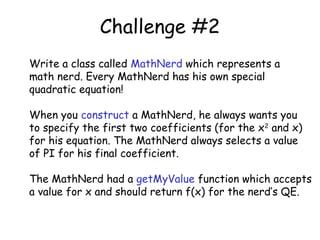 Challenge #2
Write a class called MathNerd which represents a
math nerd. Every MathNerd has his own special
quadratic equation!
When you construct a MathNerd, he always wants you
to specify the first two coefficients (for the x2 and x)
for his equation. The MathNerd always selects a value
of PI for his final coefficient.
The MathNerd had a getMyValue function which accepts
a value for x and should return f(x) for the nerd’s QE.

 