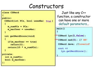 Constructors
class CSNerd
{
public:
CSNerd(int PCs, bool usesMac = true )
{
m_numPCs = PCs;
m_macUser = usesMac;
}
int getNerdScore(void)
{
if(m_macUser == true)
return(0);
return(10 * m_numPCs);
}
private:
int m_numPCs;
bool m_macUser;
};

Just like any C++
function, a constructor
can have one or more
default parameters…
main()
{
1 false
CSNerd lyn(1,false);
5
CSNerd ned(5); // OK!
CSNerd dave; //invalid!
cout <<
lyn.getNerdScore();
}

 