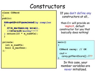 Constructors
If you don’t define any
constructors at all…

class CSNerd
{
public:

then C++ will provide an
implicit, default
constructor for you that
basically does nothing!

int getNerdScore(void) by compiler
CSNerd() // generated
{
if(m_macUser == true)
// I do nothing at all.
//return(0);
I’m not worthy!!!!!
} return(10 * m_numPCs);
}
private:
int m_numPCs;
bool m_macUser;
};

main()
{
CSNerd carey; // OK

}

cout <<
carey.getNerdScore(); //??

In this case, your
member variables are
never initialized.

 
