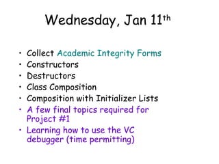 Wednesday, Jan 11
Collect Academic Integrity Forms
Constructors
Destructors
Class Composition
Composition with Initializer Lists
A few final topics required for
Project #1
• Learning how to use the VC
debugger (time permitting)
•
•
•
•
•
•

th

 