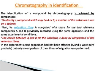 Chromatography in identification
The identification of a compound by chromatography is achieved by
comparison:
-To identify a compound which may be A or B, a solution of this unknown is run
on a column.
-Next, its retention time is compared with those for the two reference
compounds A and B previously recorded using the same apparatus and the
same experimental conditions.
-The choice between A and B for the unknown is done by comparison of the
retention times.
In this experiment a true separation had not been effected (A and B were pure
products) but only a comparison of their times of migration was performed.
 