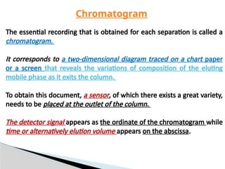 The essential recording that is obtained for each separation is called a
chromatogram.
It corresponds to a two-dimensional diagram traced on a chart paper
or a screen that reveals the variations of composition of the eluting
mobile phase as it exits the column.
To obtain this document, a sensor, of which there exists a great variety,
needs to be placed at the outlet of the column.
The detector signal appears as the ordinate of the chromatogram while
time or alternatively elution volume appears on the abscissa.
Chromatogram
 