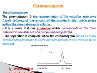 The chromatogram
The chromatogram is the representation of the variation, with time
(rarely volume), of the amount of the analyte in the mobile phase
exiting the chromatographic column.
- It is a curve that has a baseline which corresponds to the trace
obtained in the absence of a compound being eluted.
- The separation is complete when the chromatogram shows as many
chromatographic peaks as there are components in the mixture to be
analyzed.
Chromatogram
tR retention time
 
