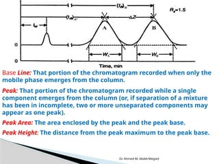 Dr. Ahmed M. Abdel-Megied
Base Line: That portion of the chromatogram recorded when only the
mobile phase emerges from the column.
Peak: That portion of the chromatogram recorded while a single
component emerges from the column (or, if separation of a mixture
has been in incomplete, two or more unseparated components may
appear as one peak).
Peak Area: The area enclosed by the peak and the peak base.
Peak Height: The distance from the peak maximum to the peak base.
 
