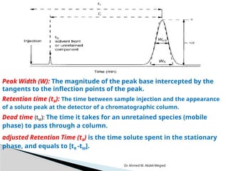 Dr. Ahmed M. Abdel-Megied
Peak Width (W): The magnitude of the peak base intercepted by the
tangents to the inflection points of the peak.
Retention time (tR): The time between sample injection and the appearance
of a solute peak at the detector of a chromatographic column.
Dead time (tM): The time it takes for an unretained species (mobile
phase) to pass through a column.
adjusted Retention Time (tR) is the time solute spent in the stationary
phase, and equals to [tR -tM].
 