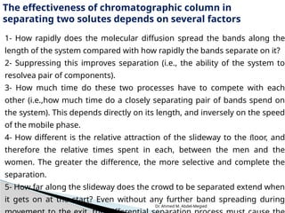 Dr. Ahmed M. Abdel-Megied
The effectiveness of chromatographic column in
separating two solutes depends on several factors
1- How rapidly does the molecular diffusion spread the bands along the
length of the system compared with how rapidly the bands separate on it?
2- Suppressing this improves separation (i.e., the ability of the system to
resolvea pair of components).
3- How much time do these two processes have to compete with each
other (i.e.,how much time do a closely separating pair of bands spend on
the system). This depends directly on its length, and inversely on the speed
of the mobile phase.
4- How different is the relative attraction of the slideway to the ﬂoor, and
therefore the relative times spent in each, between the men and the
women. The greater the difference, the more selective and complete the
separation.
5- How far along the slideway does the crowd to be separated extend when
it gets on at the start? Even without any further band spreading during
 