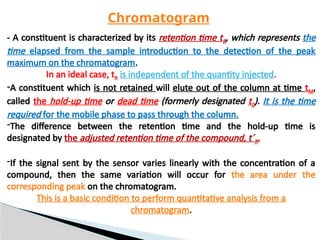 - A constituent is characterized by its retention time tR, which represents the
time elapsed from the sample introduction to the detection of the peak
maximum on the chromatogram.
In an ideal case, tR is independent of the quantity injected.
-A constituent which is not retained will elute out of the column at time tM,
called the hold-up time or dead time (formerly designated t0). It is the time
required for the mobile phase to pass through the column.
-The difference between the retention time and the hold-up time is
designated by the adjusted retention time of the compound, t´R.
-If the signal sent by the sensor varies linearly with the concentration of a
compound, then the same variation will occur for the area under the
corresponding peak on the chromatogram.
This is a basic condition to perform quantitative analysis from a
chromatogram.
Chromatogram
 