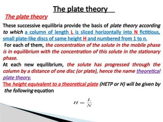 These successive equilibria provide the basis of plate theory according
to which a column of length L is sliced horizontally into N fictitious,
small plate-like discs of same height H and numbered from 1 to n.
For each of them, the concentration of the solute in the mobile phase
is in equilibrium with the concentration of this solute in the stationary
phase.
At each new equilibrium, the solute has progressed through the
column by a distance of one disc (or plate), hence the name theoretical
plate theory.
The height equivalent to a theoretical plate (HETP or H) will be given by
the following equation
The plate theory
The plate theory
 