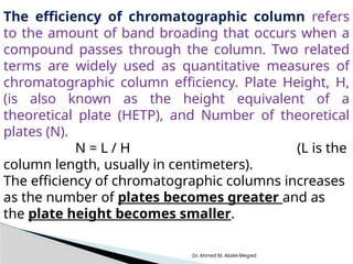 Dr. Ahmed M. Abdel-Megied
The efficiency of chromatographic column refers
to the amount of band broading that occurs when a
compound passes through the column. Two related
terms are widely used as quantitative measures of
chromatographic column efficiency. Plate Height, H,
(is also known as the height equivalent of a
theoretical plate (HETP), and Number of theoretical
plates (N).
N = L / H (L is the
column length, usually in centimeters).
The efficiency of chromatographic columns increases
as the number of plates becomes greater and as
the plate height becomes smaller.
 