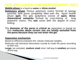 Dr. Ahmed M. Abdel-Megied
Mobile phase :is a liquid as water or dilute alcohol
Stationary phase: Porous polymeric matrix formed of spongy
particles, with pores completely filled with the liquid mobile
phase (gel). The gels (polymers) consist of open, three-
dimensional networks formed by cross-linking of long
polymeric chains. This size varies with the degree of cross-
linking.
The diameter of the pores is critical as separation is based on
that molecules above certain size are totally excluded from
the pores because they can not enter the gel.
Separation mechanism
Based on difference between the solutes molecular weights.
Molecules will distribute themselves outside & inside the pores according
to their size.
Larger are excluded, medium sized enter half-way & smallest permeate
all the way.
SIZE EXCLUSION CHROMATOGRAPHY (SEC)
 