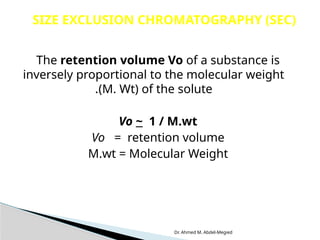 Dr. Ahmed M. Abdel-Megied
The retention volume Vo of a substance is
inversely proportional to the molecular weight
(M. Wt) of the solute
.
Vo ~ 1 / M.wt
Vo = retention volume
M.wt = Molecular Weight
SIZE EXCLUSION CHROMATOGRAPHY (SEC)
 