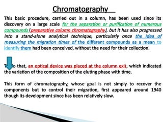 Chromatography
This basic procedure, carried out in a column, has been used since its
discovery on a large scale for the separation or purification of numerous
compounds (preparative column chromatography), but it has also progressed
into a stand-alone analytical technique, particularly once the idea of
measuring the migration times of the different compounds as a mean to
identify them had been conceived, without the need for their collection.
To do that, an optical device was placed at the column exit, which indicated
the variation of the composition of the eluting phase with time.
This form of chromatography, whose goal is not simply to recover the
components but to control their migration, first appeared around 1940
though its development since has been relatively slow.
 