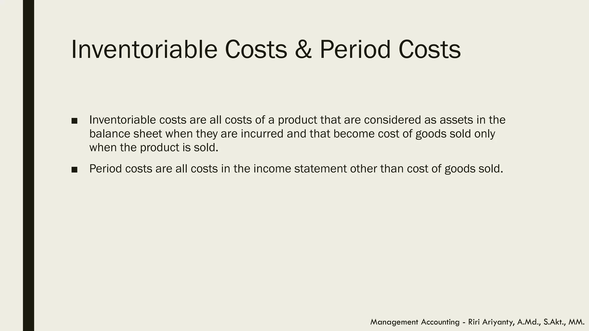 Inventoriable Costs & Period Costs
■ Inventoriable costs are all costs of a product that are considered as assets in the
balance sheet when they are incurred and that become cost of goods sold only
when the product is sold.
■ Period costs are all costs in the income statement other than cost of goods sold.
Management Accounting - Riri Ariyanty, A.Md., S.Akt., MM.
 