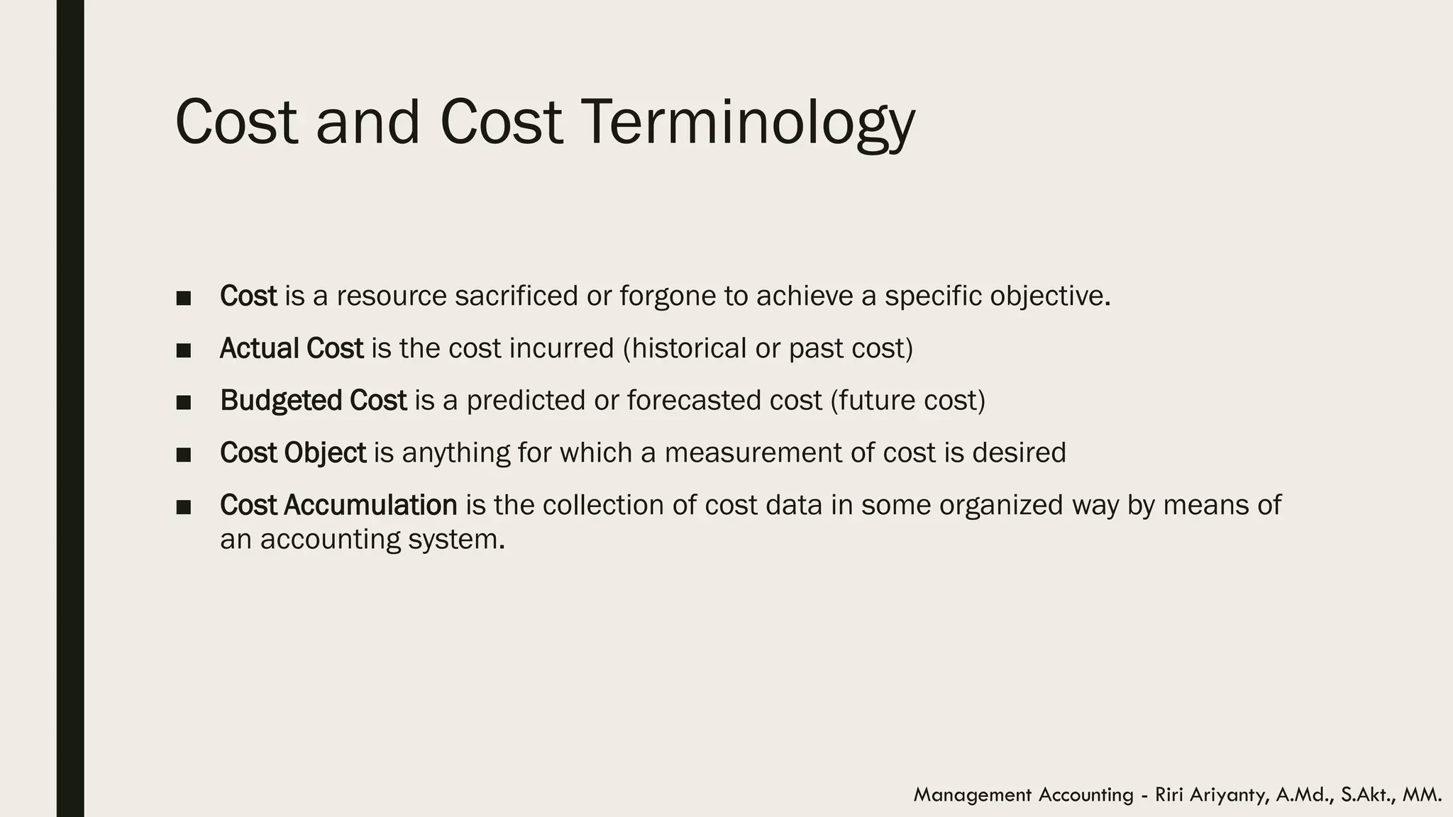 Cost and Cost Terminology
■ Cost is a resource sacrificed or forgone to achieve a specific objective.
■ Actual Cost is the cost incurred (historical or past cost)
■ Budgeted Cost is a predicted or forecasted cost (future cost)
■ Cost Object is anything for which a measurement of cost is desired
■ Cost Accumulation is the collection of cost data in some organized way by means of
an accounting system.
Management Accounting - Riri Ariyanty, A.Md., S.Akt., MM.
 