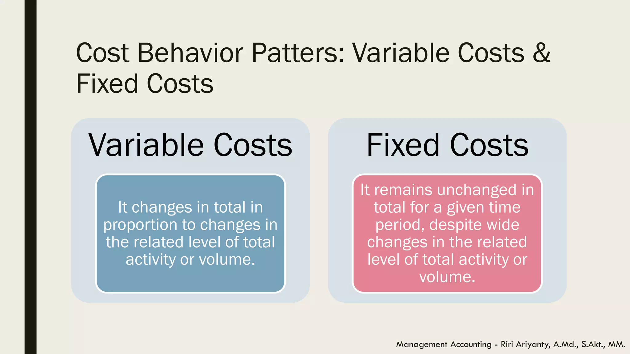 Cost Behavior Patters: Variable Costs &
Fixed Costs
Management Accounting - Riri Ariyanty, A.Md., S.Akt., MM.
Variable Costs
It changes in total in
proportion to changes in
the related level of total
activity or volume.
Fixed Costs
It remains unchanged in
total for a given time
period, despite wide
changes in the related
level of total activity or
volume.
 