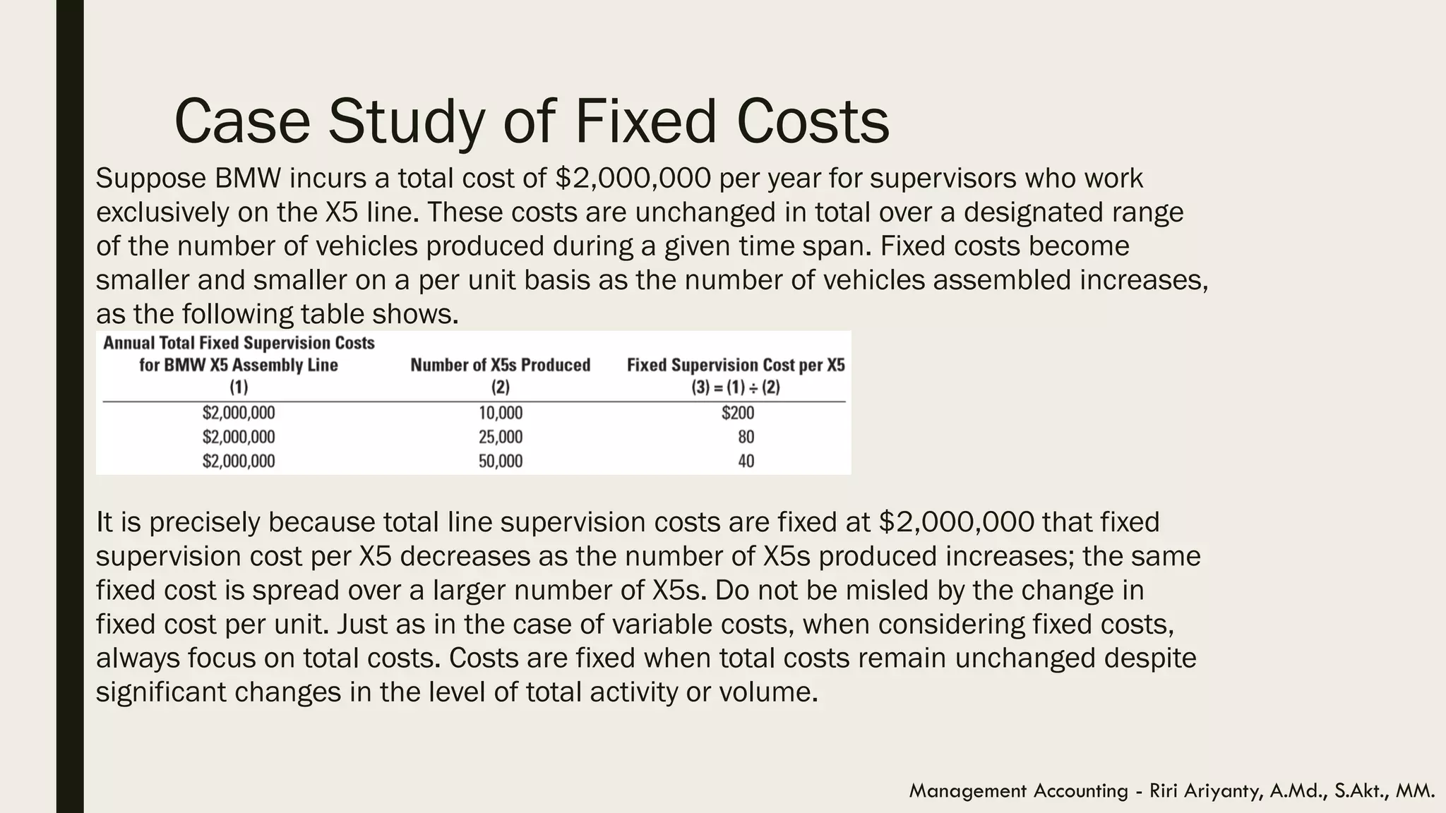 Case Study of Fixed Costs
Suppose BMW incurs a total cost of $2,000,000 per year for supervisors who work
exclusively on the X5 line. These costs are unchanged in total over a designated range
of the number of vehicles produced during a given time span. Fixed costs become
smaller and smaller on a per unit basis as the number of vehicles assembled increases,
as the following table shows.
It is precisely because total line supervision costs are fixed at $2,000,000 that fixed
supervision cost per X5 decreases as the number of X5s produced increases; the same
fixed cost is spread over a larger number of X5s. Do not be misled by the change in
fixed cost per unit. Just as in the case of variable costs, when considering fixed costs,
always focus on total costs. Costs are fixed when total costs remain unchanged despite
significant changes in the level of total activity or volume.
Management Accounting - Riri Ariyanty, A.Md., S.Akt., MM.
 