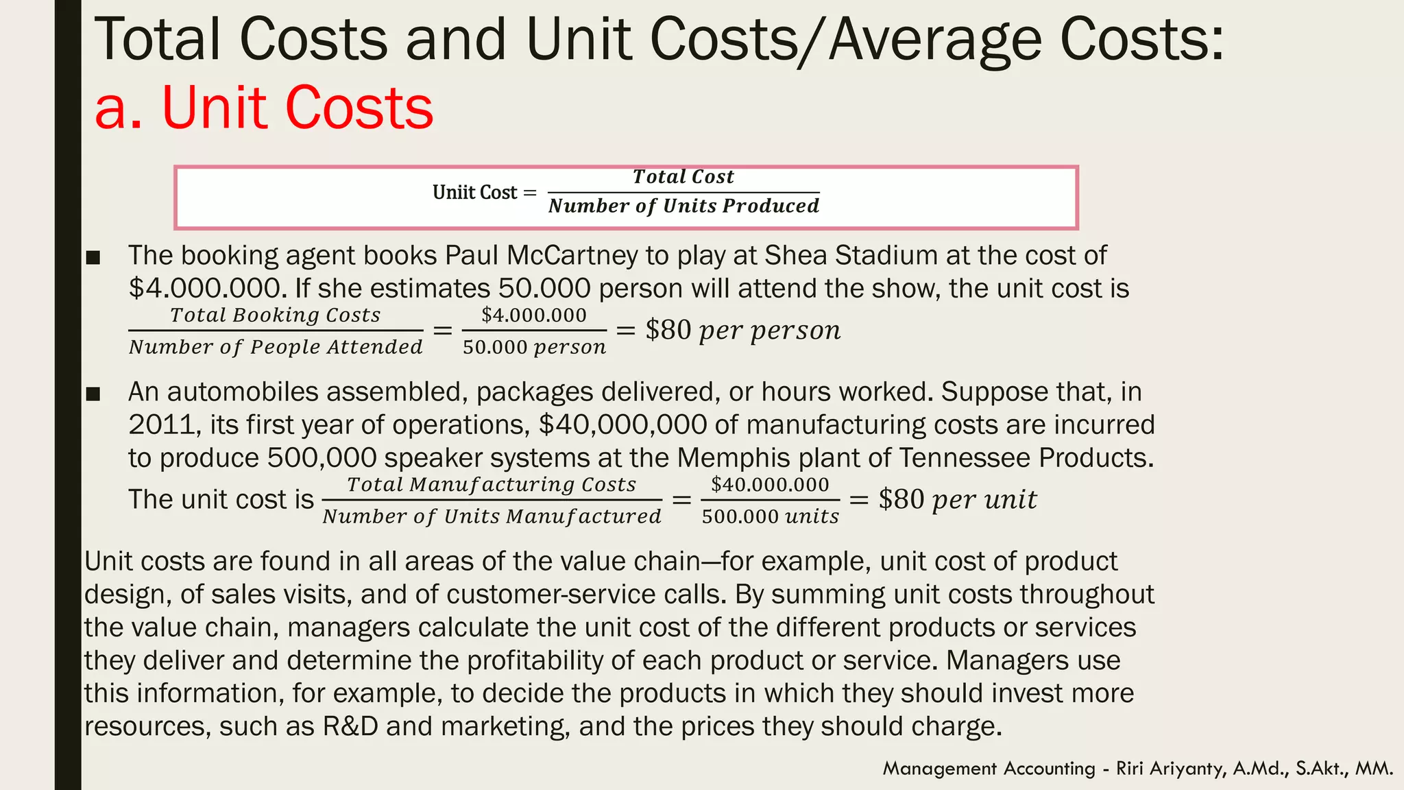 Total Costs and Unit Costs/Average Costs:
a. Unit Costs
Management Accounting - Riri Ariyanty, A.Md., S.Akt., MM.
■ The booking agent books Paul McCartney to play at Shea Stadium at the cost of
$4.000.000. If she estimates 50.000 person will attend the show, the unit cost is
𝑇𝑜𝑡𝑎𝑙 𝐵𝑜𝑜𝑘𝑖𝑛𝑔 𝐶𝑜𝑠𝑡𝑠
𝑁𝑢𝑚𝑏𝑒𝑟 𝑜𝑓 𝑃𝑒𝑜𝑝𝑙𝑒 𝐴𝑡𝑡𝑒𝑛𝑑𝑒𝑑
=
$4.000.000
50.000 𝑝𝑒𝑟𝑠𝑜𝑛
= $80 𝑝𝑒𝑟 𝑝𝑒𝑟𝑠𝑜𝑛
■ An automobiles assembled, packages delivered, or hours worked. Suppose that, in
2011, its first year of operations, $40,000,000 of manufacturing costs are incurred
to produce 500,000 speaker systems at the Memphis plant of Tennessee Products.
The unit cost is
𝑇𝑜𝑡𝑎𝑙 𝑀𝑎𝑛𝑢𝑓𝑎𝑐𝑡𝑢𝑟𝑖𝑛𝑔 𝐶𝑜𝑠𝑡𝑠
𝑁𝑢𝑚𝑏𝑒𝑟 𝑜𝑓 𝑈𝑛𝑖𝑡𝑠 𝑀𝑎𝑛𝑢𝑓𝑎𝑐𝑡𝑢𝑟𝑒𝑑
=
$40.000.000
500.000 𝑢𝑛𝑖𝑡𝑠
= $80 𝑝𝑒𝑟 𝑢𝑛𝑖𝑡
Unit costs are found in all areas of the value chain—for example, unit cost of product
design, of sales visits, and of customer-service calls. By summing unit costs throughout
the value chain, managers calculate the unit cost of the different products or services
they deliver and determine the profitability of each product or service. Managers use
this information, for example, to decide the products in which they should invest more
resources, such as R&D and marketing, and the prices they should charge.
Uniit Cost =
𝑻𝒐𝒕𝒂𝒍 𝑪𝒐𝒔𝒕
𝑵𝒖𝒎𝒃𝒆𝒓 𝒐𝒇 𝑼𝒏𝒊𝒕𝒔 𝑷𝒓𝒐𝒅𝒖𝒄𝒆𝒅
 