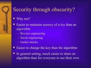 Security through obscurity?
 Why not?
 Easier to maintain secrecy of a key than an
algorithm
– Reverse engineering
– Social engineering
– Insider attacks
 Easier to change the key than the algorithm
 In general setting, much easier to share an
algorithm than for everyone to use their own
 