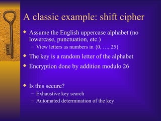 A classic example: shift cipher
 Assume the English uppercase alphabet (no
lowercase, punctuation, etc.)
– View letters as numbers in {0, …, 25}
 The key is a random letter of the alphabet
 Encryption done by addition modulo 26
 Is this secure?
– Exhaustive key search
– Automated determination of the key
 