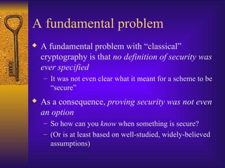 A fundamental problem
 A fundamental problem with “classical”
cryptography is that no definition of security was
ever specified
– It was not even clear what it meant for a scheme to be
“secure”
 As a consequence, proving security was not even
an option
– So how can you know when something is secure?
– (Or is at least based on well-studied, widely-believed
assumptions)
 