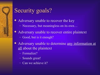 Security goals?
 Adversary unable to recover the key
– Necessary, but meaningless on its own…
 Adversary unable to recover entire plaintext
– Good, but is it enough?
 Adversary unable to determine any information at
all about the plaintext
– Formalize?
– Sounds great!
– Can we achieve it?
 
