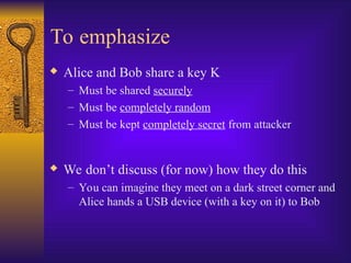 To emphasize
 Alice and Bob share a key K
– Must be shared securely
– Must be completely random
– Must be kept completely secret from attacker
 We don’t discuss (for now) how they do this
– You can imagine they meet on a dark street corner and
Alice hands a USB device (with a key on it) to Bob
 