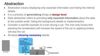Abstraction
● Abstraction means displaying only essential information and hiding the internal
details.
● It is a process of generalizing things at design level.
● Data abstraction refers to providing only essential information about the data
to the outside world, hiding the background details or implementation.
● Consider a real-life example of a man driving a car. The man only knows that
pressing the accelerators will increase the speed of the car or applying brakes
will stop the car.
● All about showing necessary details.
 