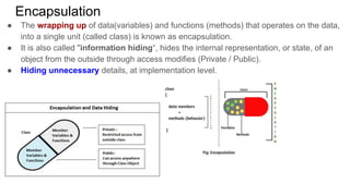 Encapsulation
● The wrapping up of data(variables) and functions (methods) that operates on the data,
into a single unit (called class) is known as encapsulation.
● It is also called "information hiding“, hides the internal representation, or state, of an
object from the outside through access modifies (Private / Public).
● Hiding unnecessary details, at implementation level.
 