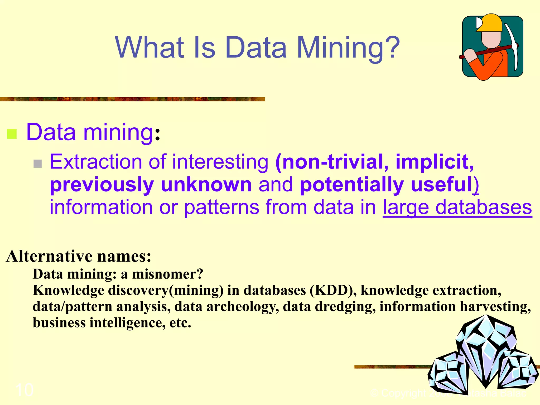 What Is Data Mining? 
 Data mining: 
 Extraction of interesting (non-trivial, implicit, 
previously unknown and potentially useful) 
information or patterns from data in large databases 
Alternative names: 
Data mining: a misnomer? 
Knowledge discovery(mining) in databases (KDD), knowledge extraction, 
data/pattern analysis, data archeology, data dredging, information harvesting, 
business intelligence, etc. 
10 © Copyright 2006, Natasha Balac 
 
