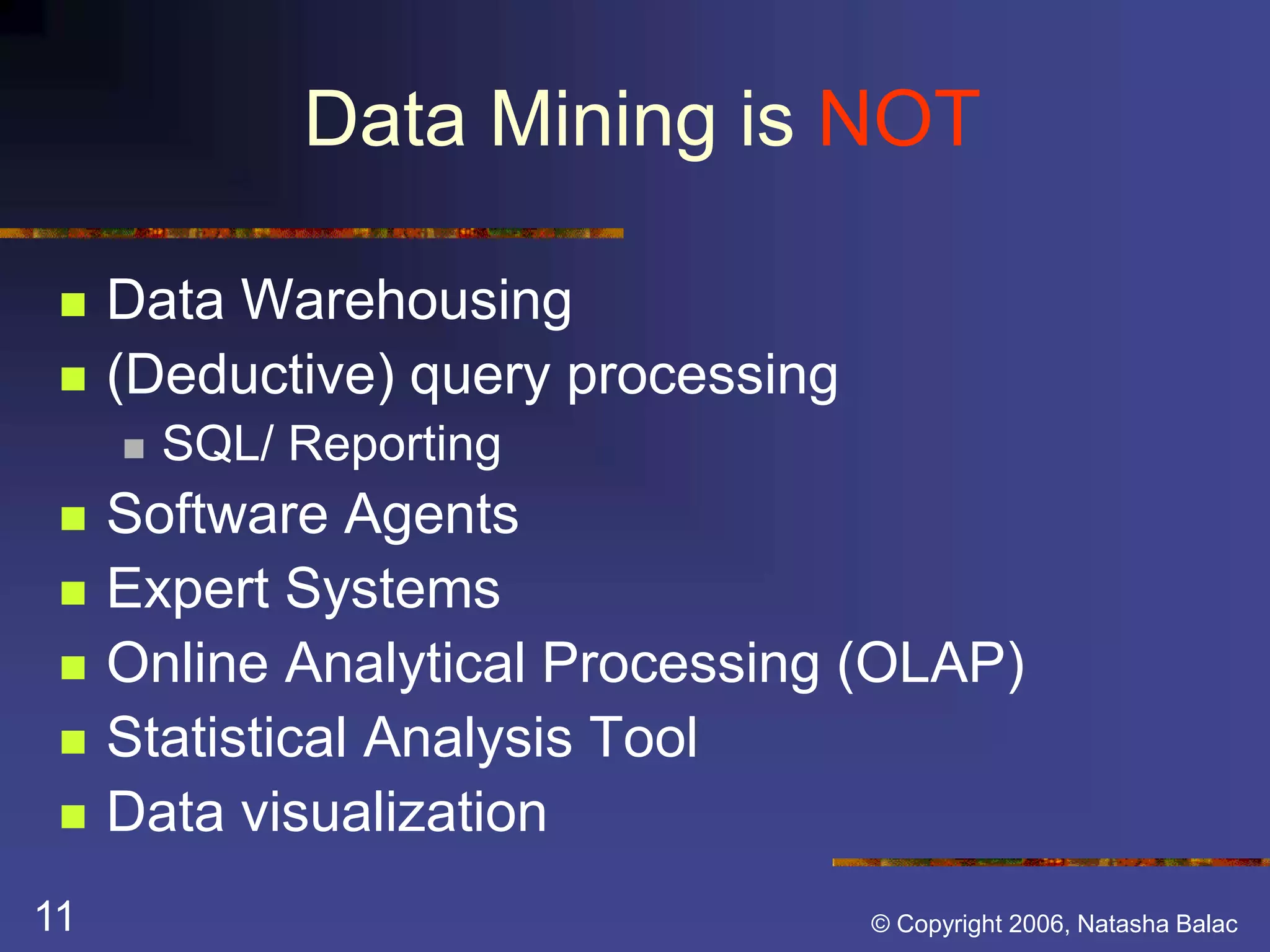 Data Mining is NOT 
 Data Warehousing 
 (Deductive) query processing 
 SQL/ Reporting 
 Software Agents 
 Expert Systems 
 Online Analytical Processing (OLAP) 
 Statistical Analysis Tool 
 Data visualization 
11 © Copyright 2006, Natasha Balac 
 