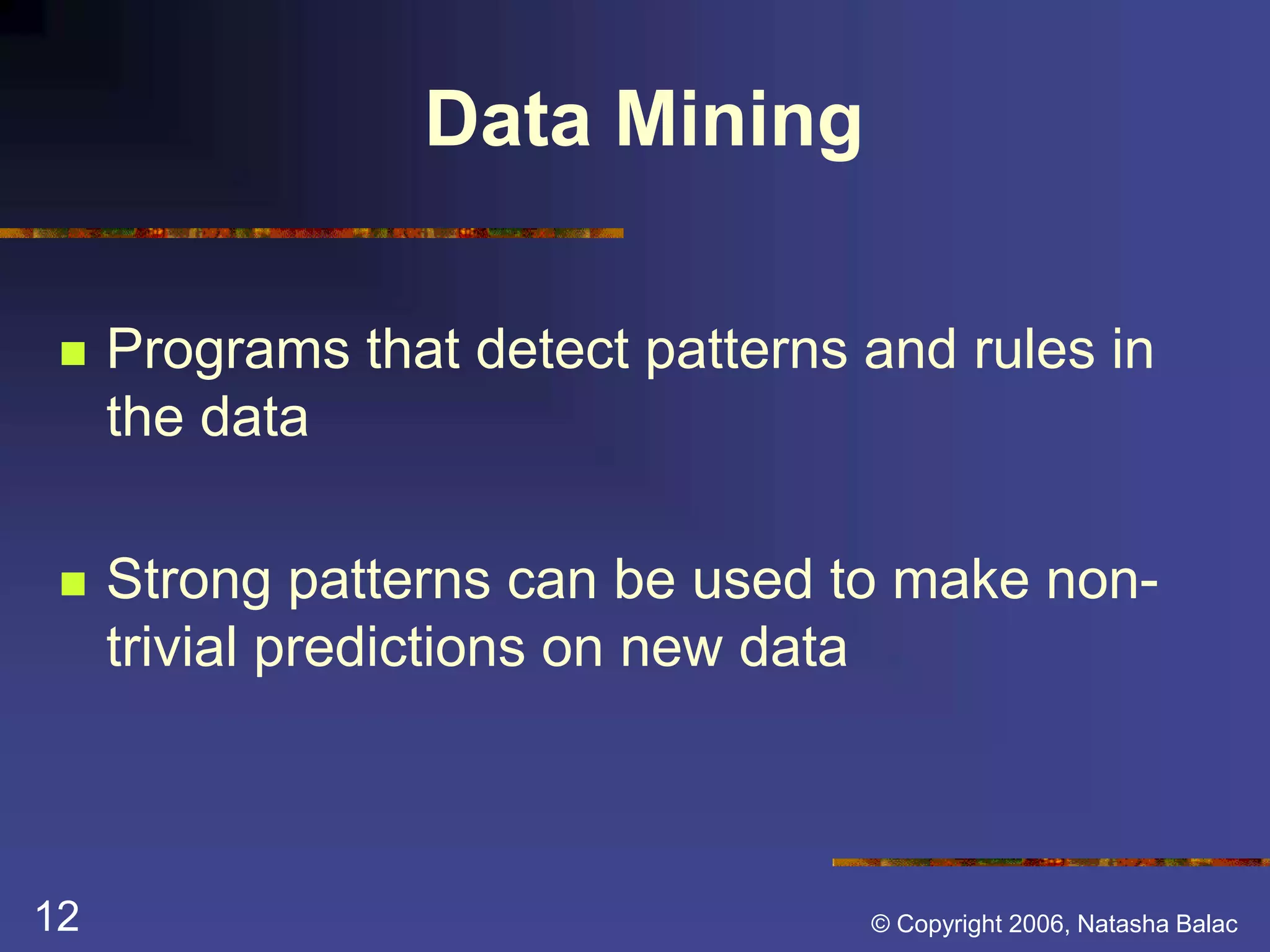 Data Mining 
 Programs that detect patterns and rules in 
the data 
 Strong patterns can be used to make non-trivial 
predictions on new data 
12 © Copyright 2006, Natasha Balac 
 
