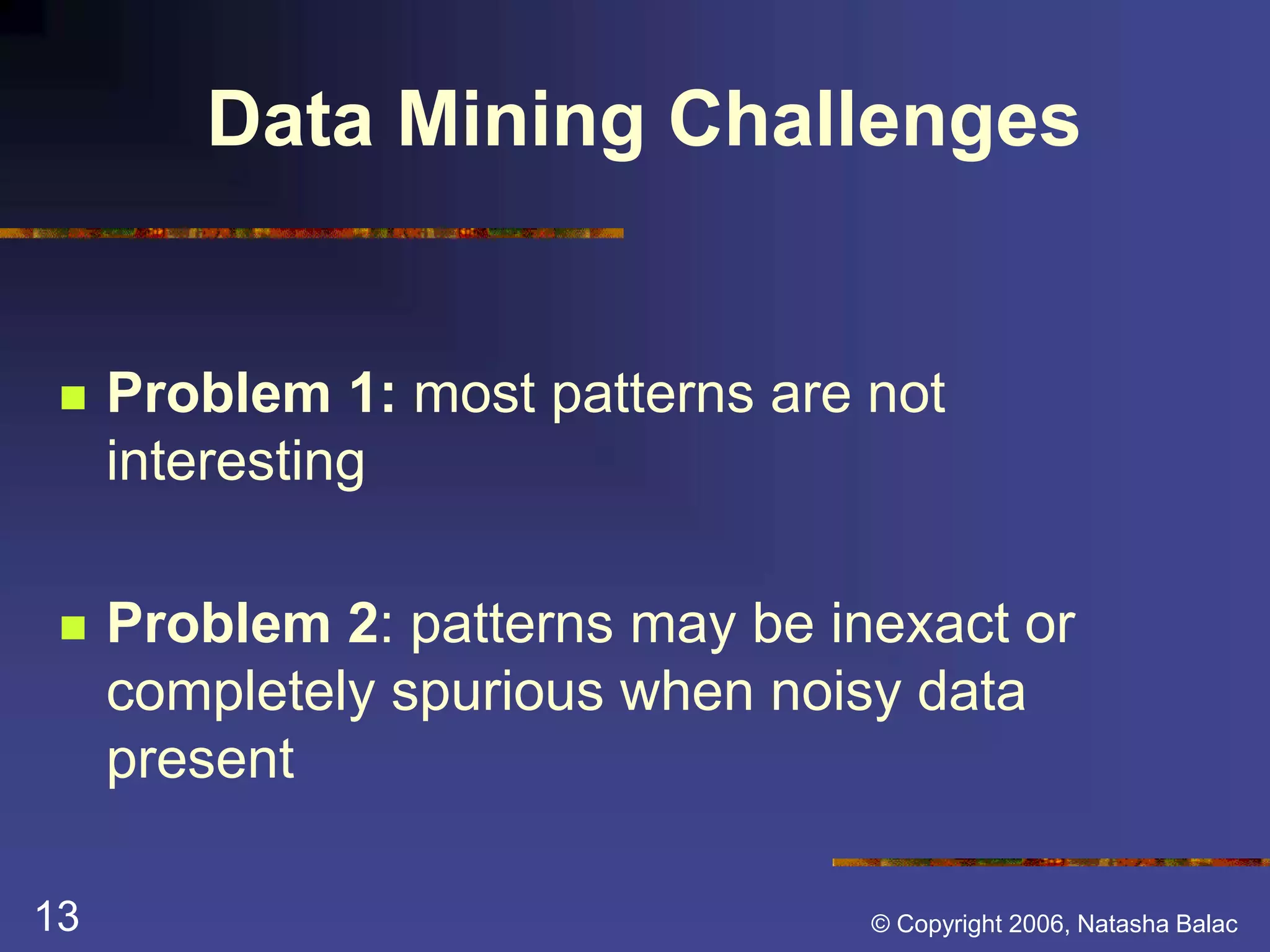 Data Mining Challenges 
 Problem 1: most patterns are not 
interesting 
 Problem 2: patterns may be inexact or 
completely spurious when noisy data 
present 
13 © Copyright 2006, Natasha Balac 
 