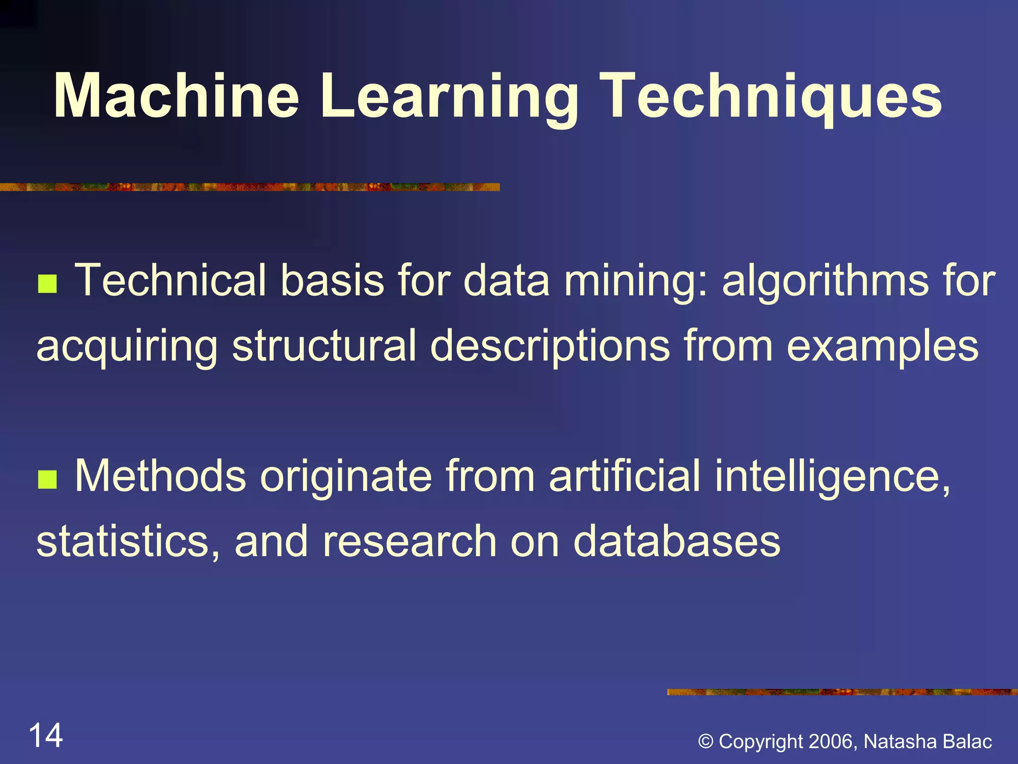 Machine Learning Techniques 
 Technical basis for data mining: algorithms for 
acquiring structural descriptions from examples 
 Methods originate from artificial intelligence, 
statistics, and research on databases 
14 © Copyright 2006, Natasha Balac 
 