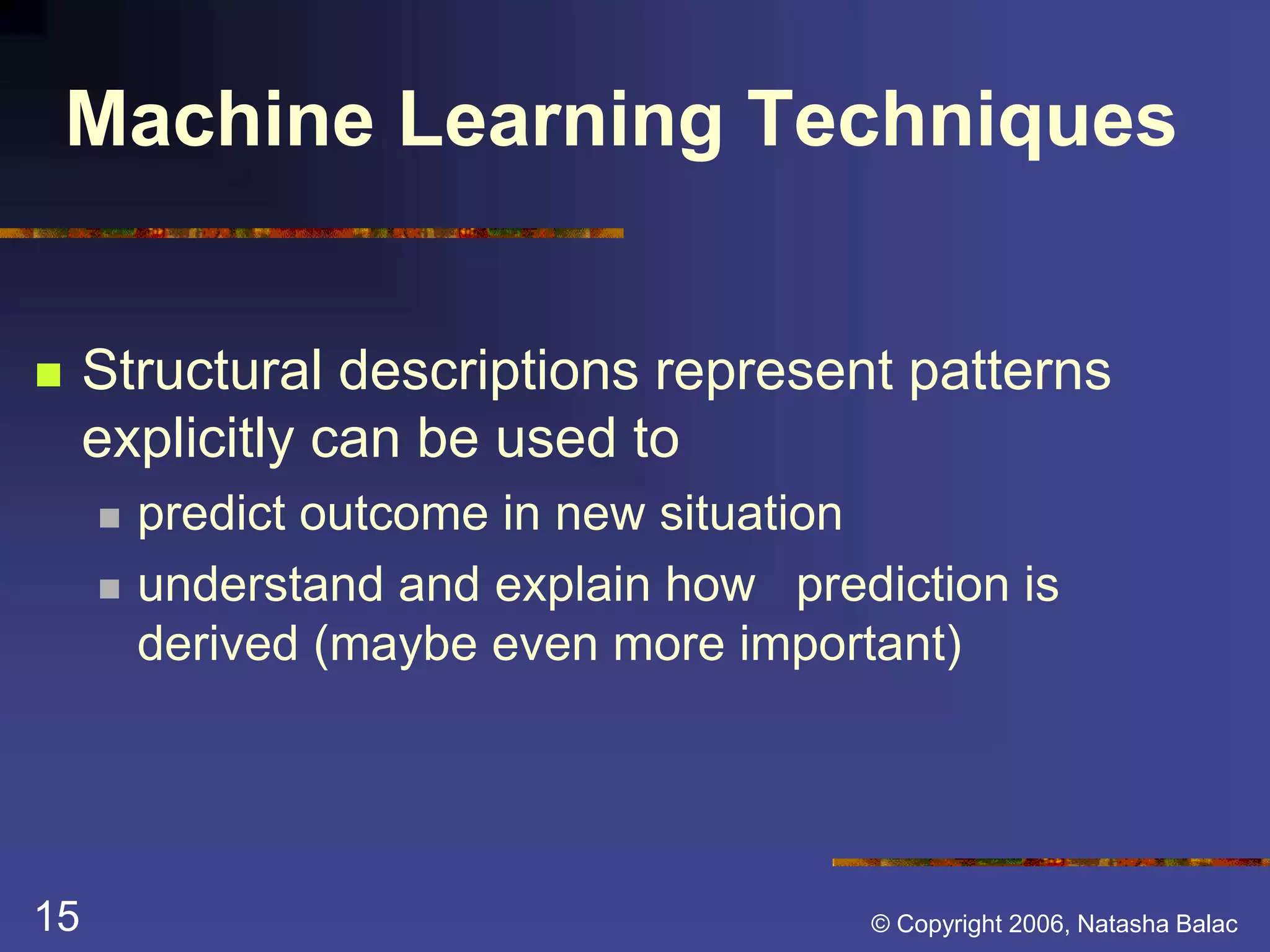 Machine Learning Techniques 
 Structural descriptions represent patterns 
explicitly can be used to 
 predict outcome in new situation 
 understand and explain how prediction is 
derived (maybe even more important) 
15 © Copyright 2006, Natasha Balac 
 