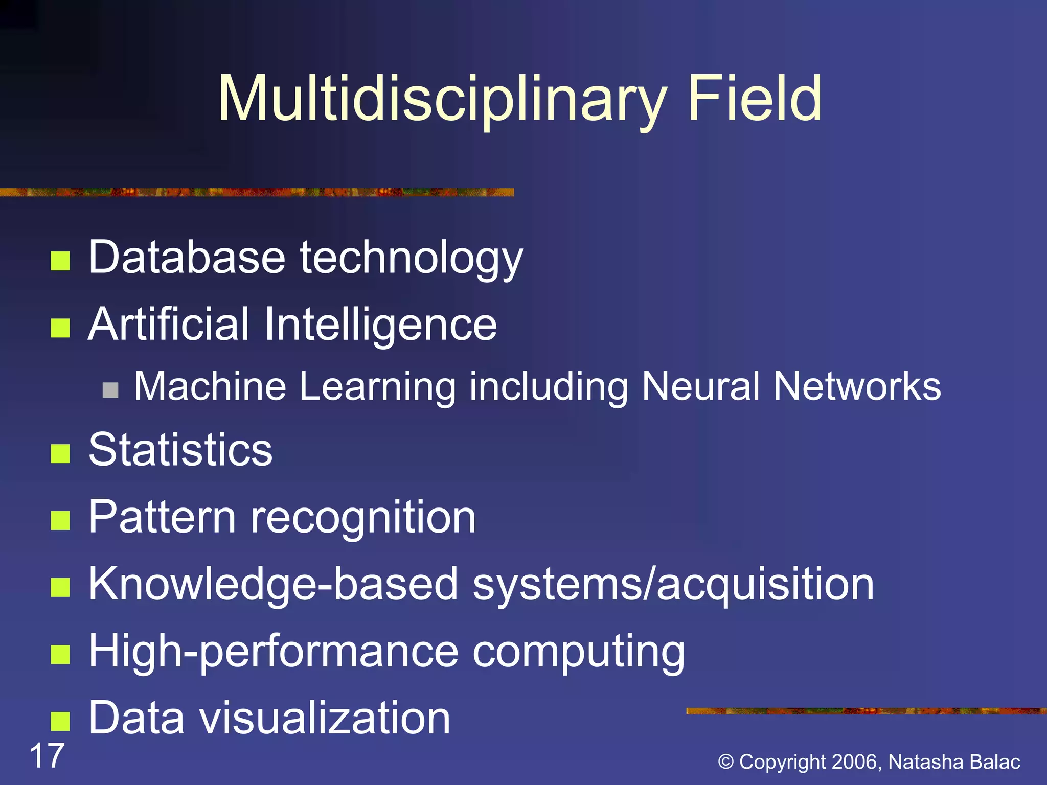 Multidisciplinary Field 
 Database technology 
 Artificial Intelligence 
 Machine Learning including Neural Networks 
 Statistics 
 Pattern recognition 
 Knowledge-based systems/acquisition 
 High-performance computing 
 Data visualization 
17 © Copyright 2006, Natasha Balac 
 