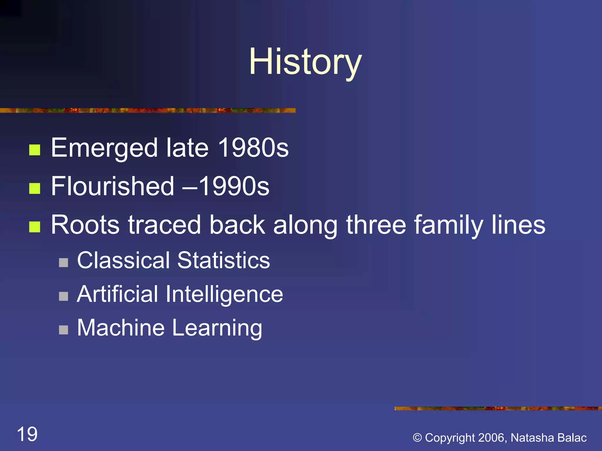 History 
 Emerged late 1980s 
 Flourished –1990s 
 Roots traced back along three family lines 
 Classical Statistics 
 Artificial Intelligence 
 Machine Learning 
19 © Copyright 2006, Natasha Balac 
 