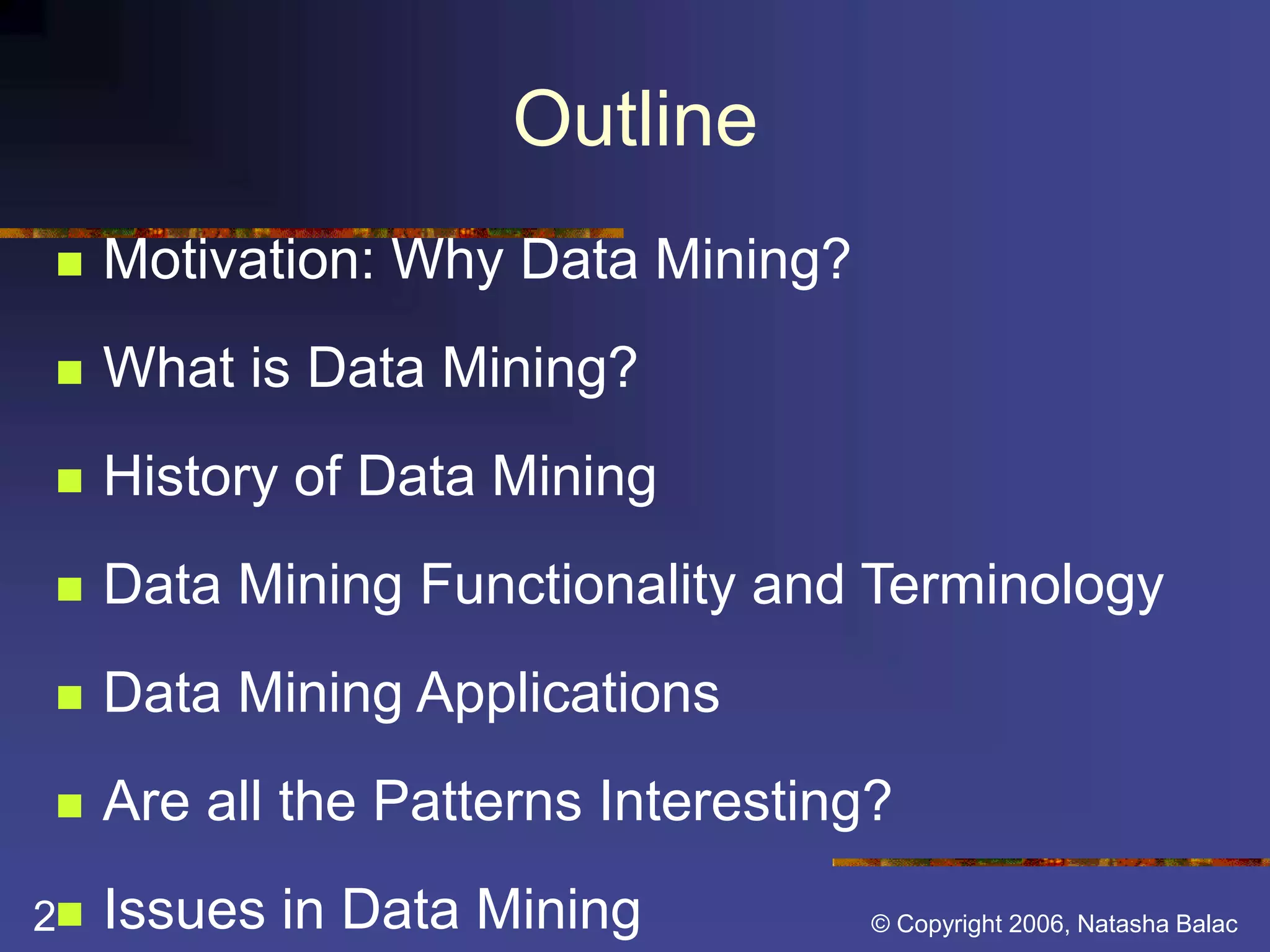 Outline 
 Motivation: Why Data Mining? 
 What is Data Mining? 
 History of Data Mining 
 Data Mining Functionality and Terminology 
 Data Mining Applications 
 Are all the Patterns Interesting? 
 Issues in Data Mining 
2 © Copyright 2006, Natasha Balac 
 