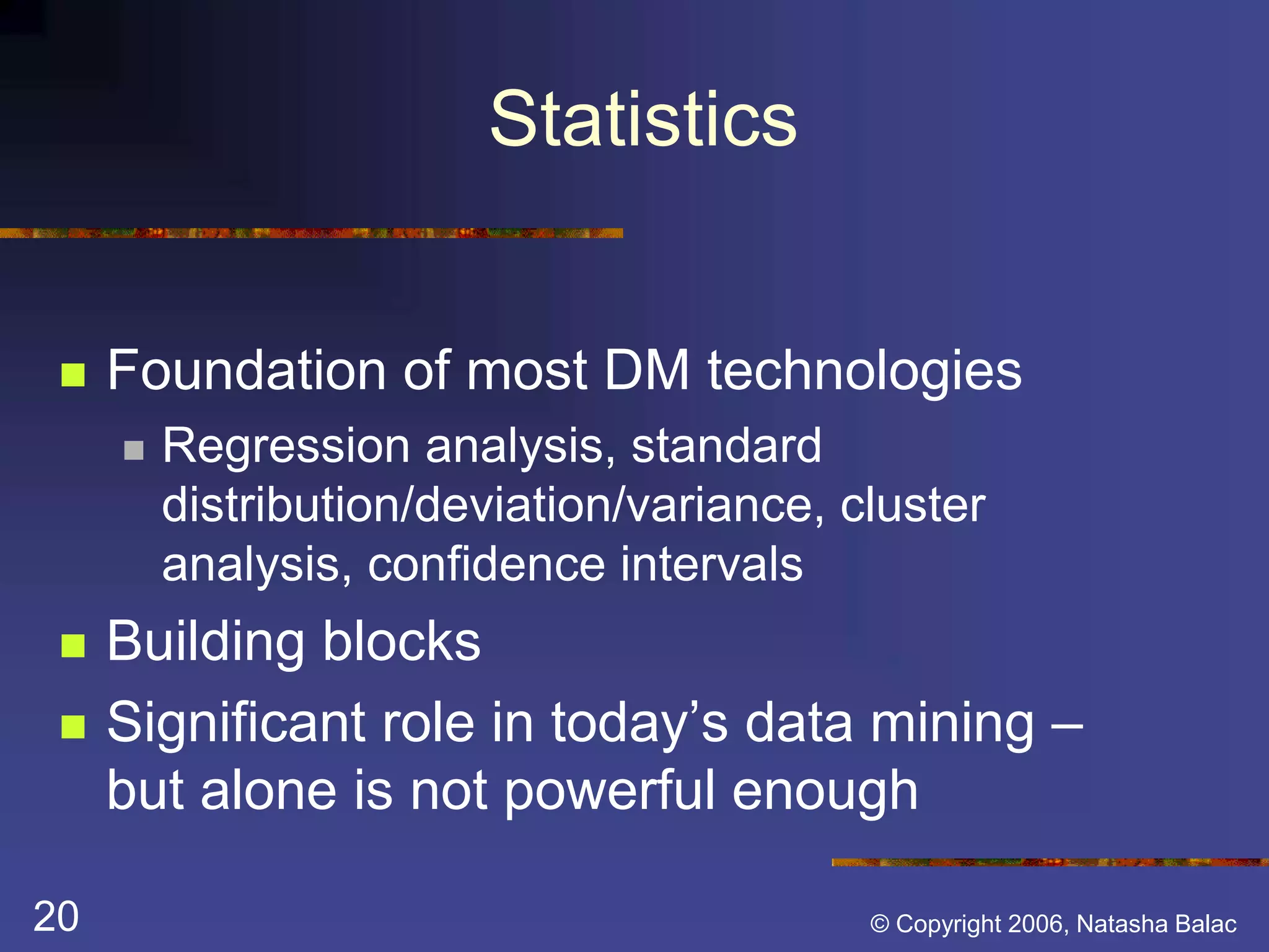 Statistics 
 Foundation of most DM technologies 
 Regression analysis, standard 
distribution/deviation/variance, cluster 
analysis, confidence intervals 
 Building blocks 
 Significant role in today’s data mining – 
but alone is not powerful enough 
20 © Copyright 2006, Natasha Balac 
 