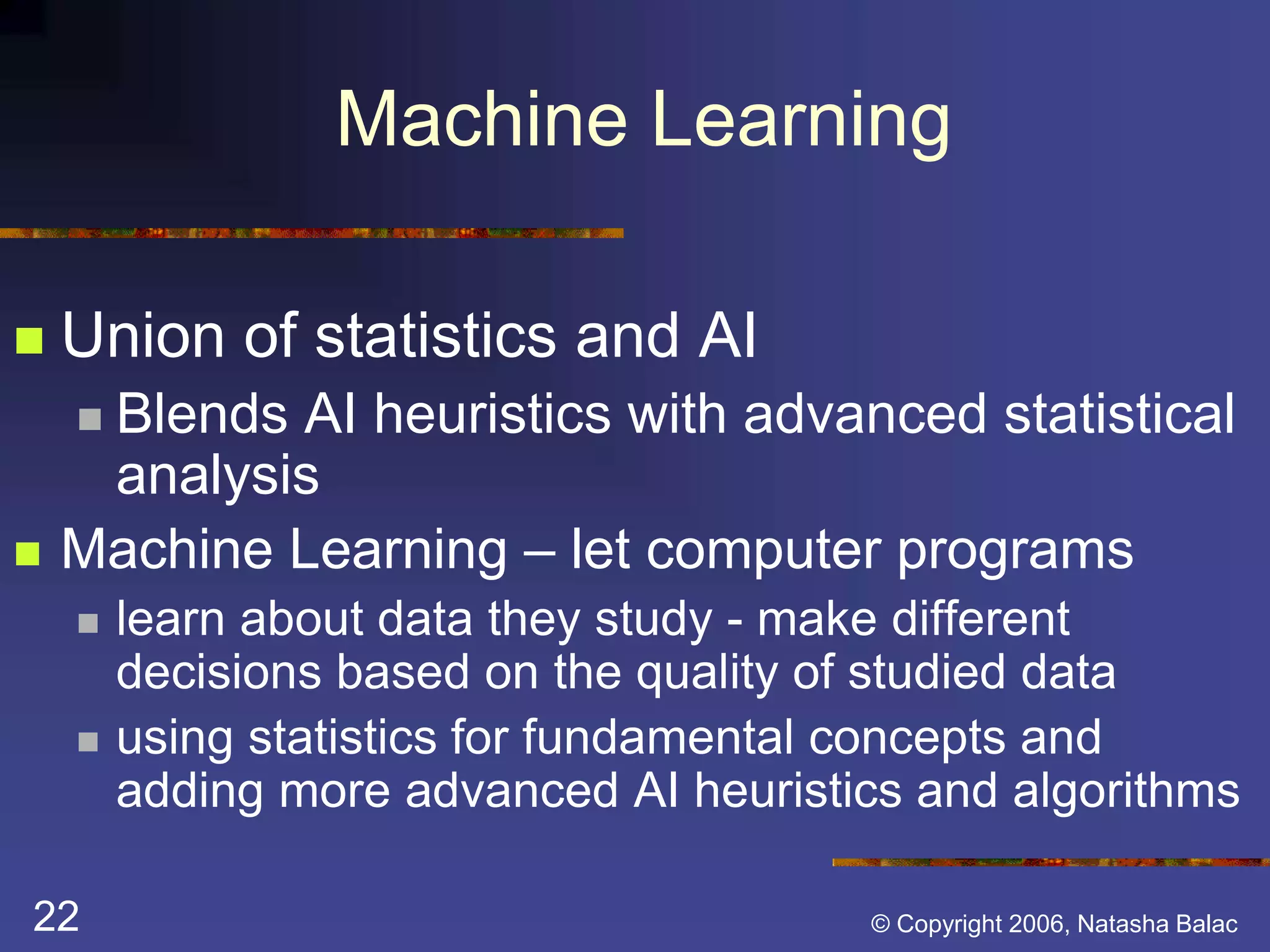 Machine Learning 
 Union of statistics and AI 
 Blends AI heuristics with advanced statistical 
analysis 
 Machine Learning – let computer programs 
 learn about data they study - make different 
decisions based on the quality of studied data 
 using statistics for fundamental concepts and 
adding more advanced AI heuristics and algorithms 
22 © Copyright 2006, Natasha Balac 
 