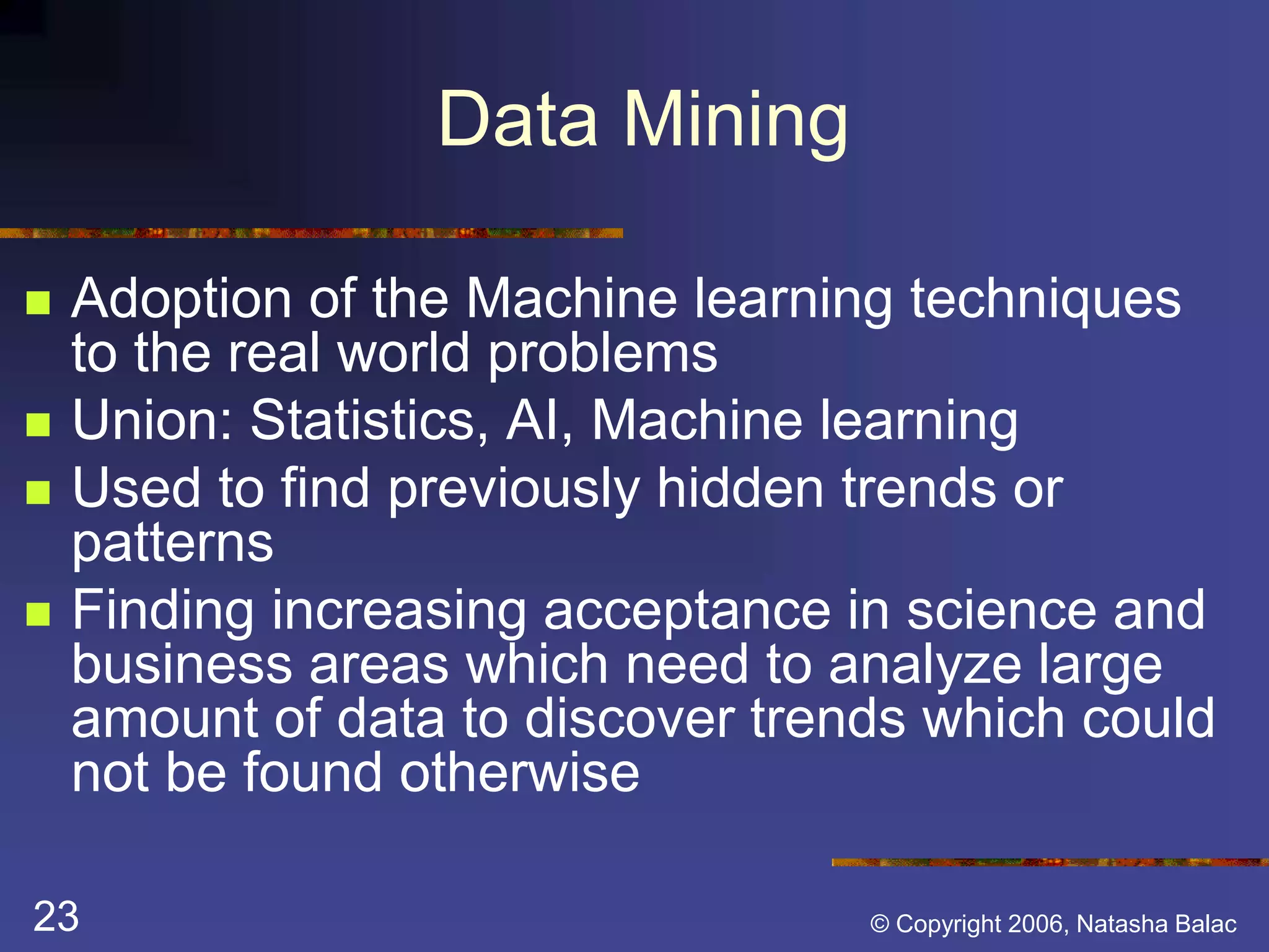 Data Mining 
 Adoption of the Machine learning techniques 
to the real world problems 
 Union: Statistics, AI, Machine learning 
 Used to find previously hidden trends or 
patterns 
 Finding increasing acceptance in science and 
business areas which need to analyze large 
amount of data to discover trends which could 
not be found otherwise 
23 © Copyright 2006, Natasha Balac 
 