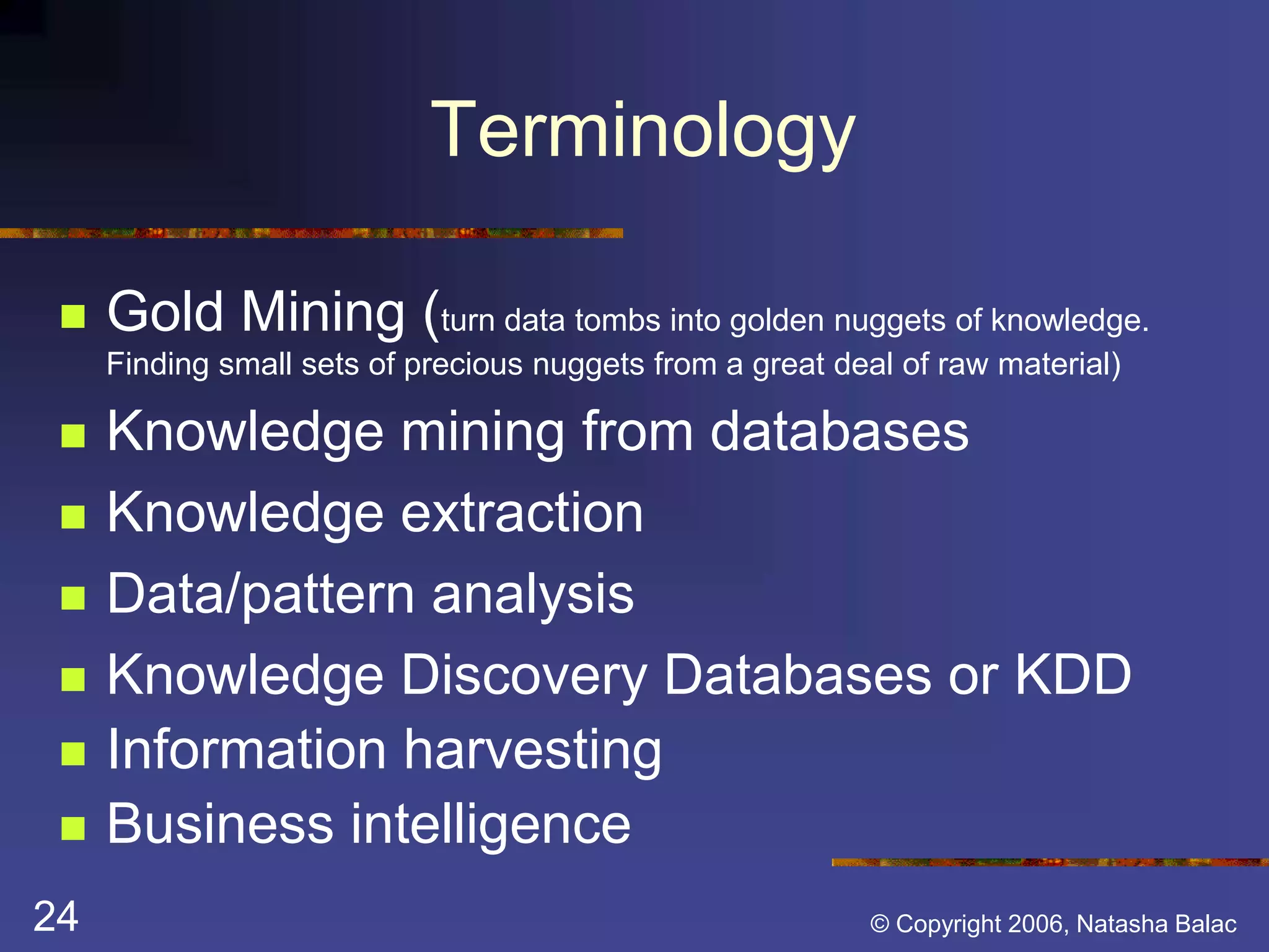 Terminology 
 Gold Mining (turn data tombs into golden nuggets of knowledge. 
Finding small sets of precious nuggets from a great deal of raw material) 
 Knowledge mining from databases 
 Knowledge extraction 
 Data/pattern analysis 
 Knowledge Discovery Databases or KDD 
 Information harvesting 
 Business intelligence 
24 © Copyright 2006, Natasha Balac 
 
