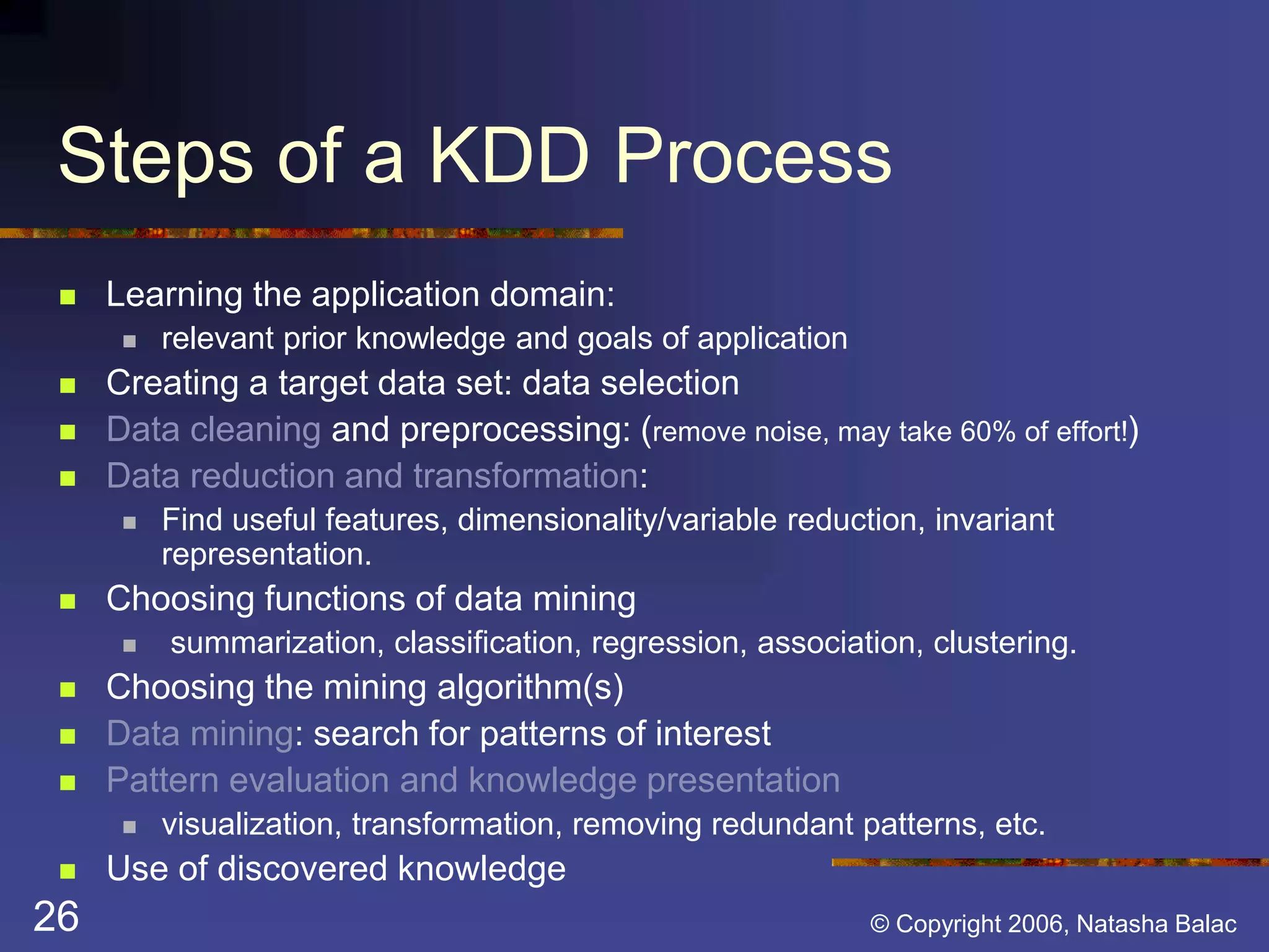 Steps of a KDD Process 
 Learning the application domain: 
 relevant prior knowledge and goals of application 
 Creating a target data set: data selection 
 Data cleaning and preprocessing: (remove noise, may take 60% of effort!) 
 Data reduction and transformation: 
 Find useful features, dimensionality/variable reduction, invariant 
representation. 
 Choosing functions of data mining 
 summarization, classification, regression, association, clustering. 
 Choosing the mining algorithm(s) 
 Data mining: search for patterns of interest 
 Pattern evaluation and knowledge presentation 
 visualization, transformation, removing redundant patterns, etc. 
 Use of discovered knowledge 
26 © Copyright 2006, Natasha Balac 
 