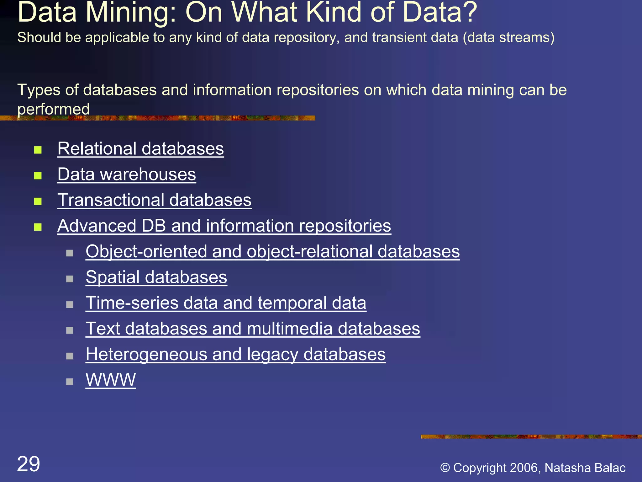 Data Mining: On What Kind of Data? 
Should be applicable to any kind of data repository, and transient data (data streams) 
Types of databases and information repositories on which data mining can be 
performed 
 Relational databases 
 Data warehouses 
 Transactional databases 
 Advanced DB and information repositories 
 Object-oriented and object-relational databases 
 Spatial databases 
 Time-series data and temporal data 
 Text databases and multimedia databases 
 Heterogeneous and legacy databases 
 WWW 
29 © Copyright 2006, Natasha Balac 
 