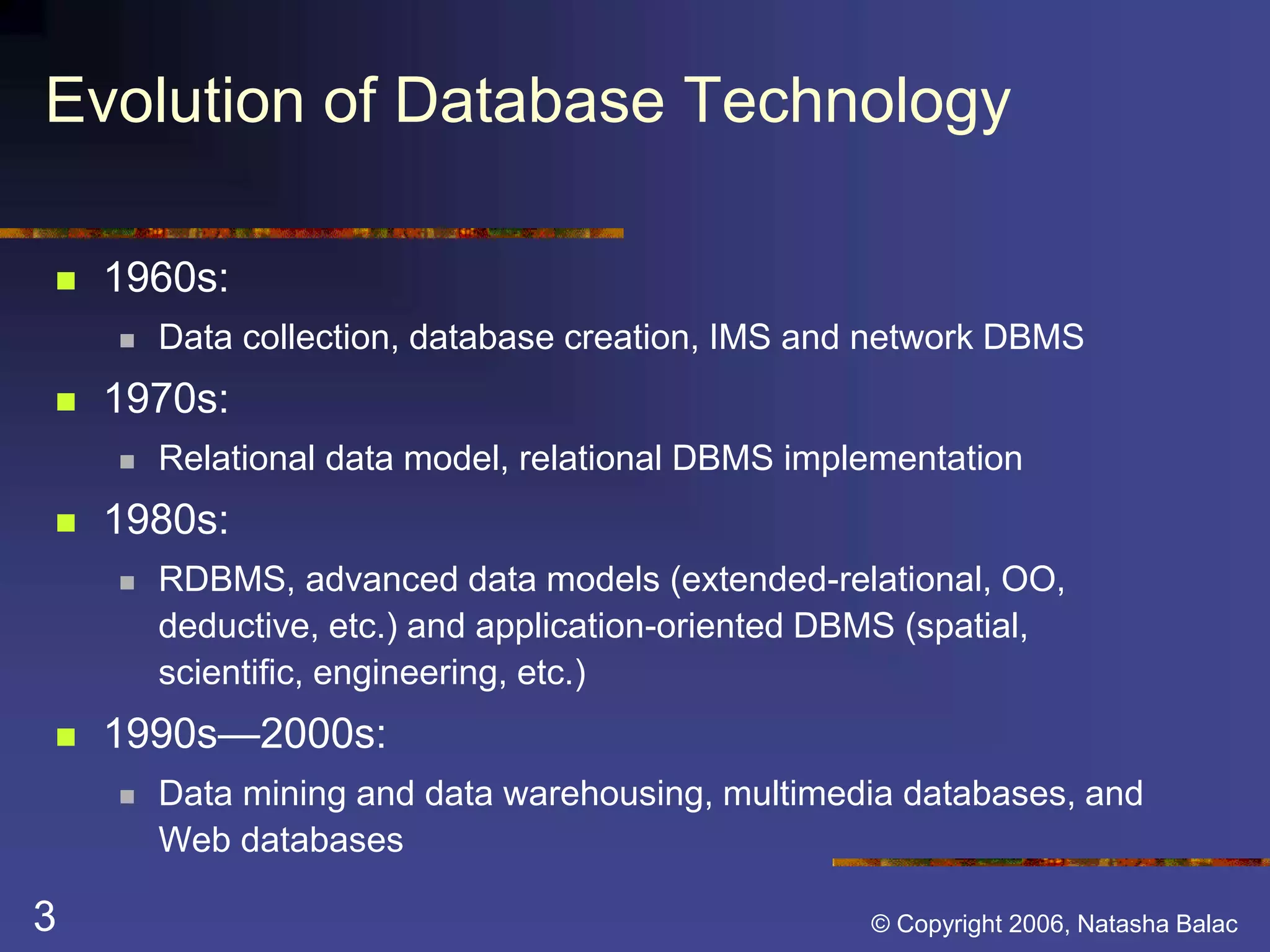 Evolution of Database Technology 
 1960s: 
 Data collection, database creation, IMS and network DBMS 
 1970s: 
 Relational data model, relational DBMS implementation 
 1980s: 
 RDBMS, advanced data models (extended-relational, OO, 
deductive, etc.) and application-oriented DBMS (spatial, 
scientific, engineering, etc.) 
 1990s—2000s: 
 Data mining and data warehousing, multimedia databases, and 
Web databases 
3 © Copyright 2006, Natasha Balac 
 