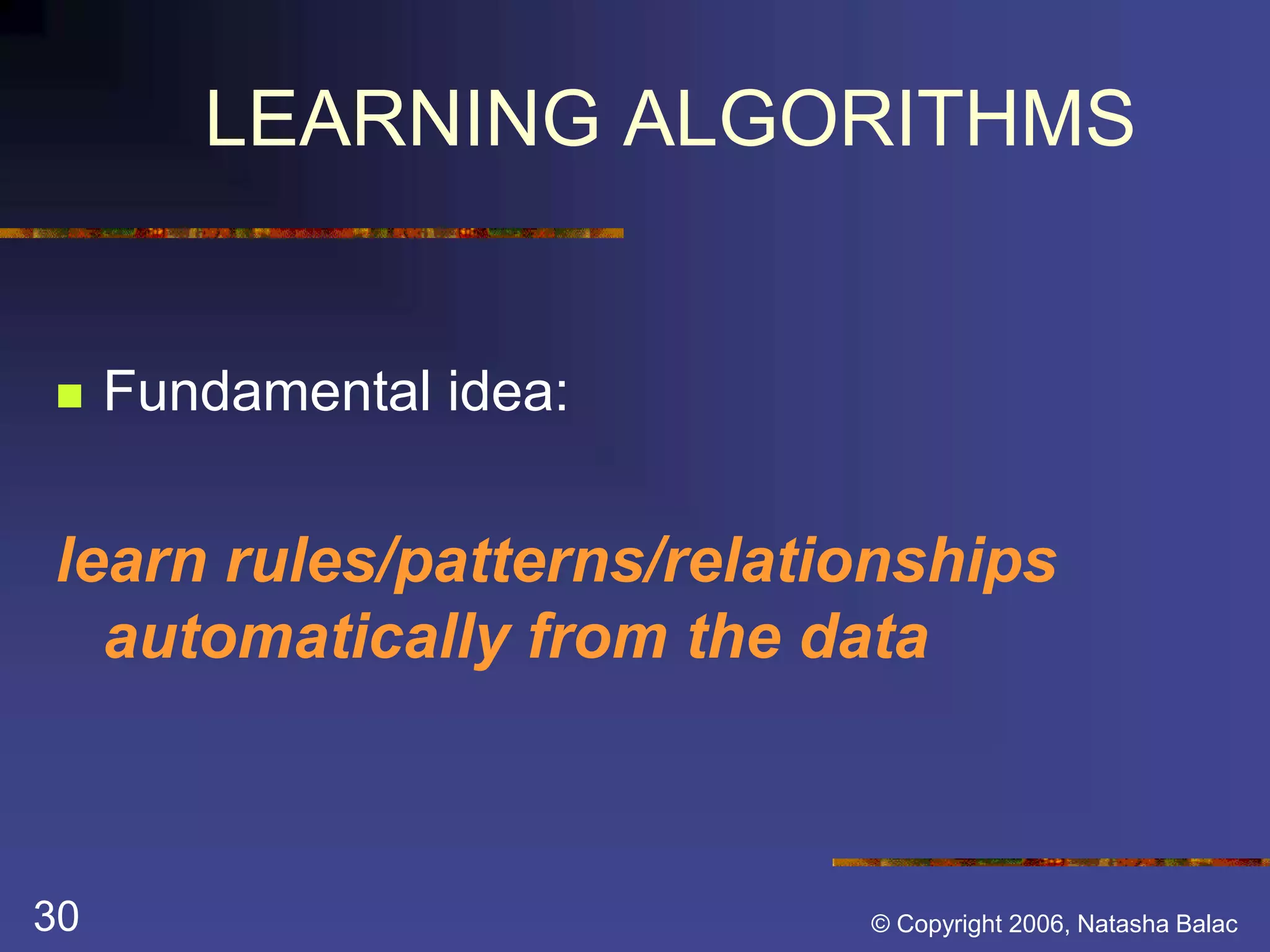LEARNING ALGORITHMS 
 Fundamental idea: 
learn rules/patterns/relationships 
automatically from the data 
30 © Copyright 2006, Natasha Balac 
 