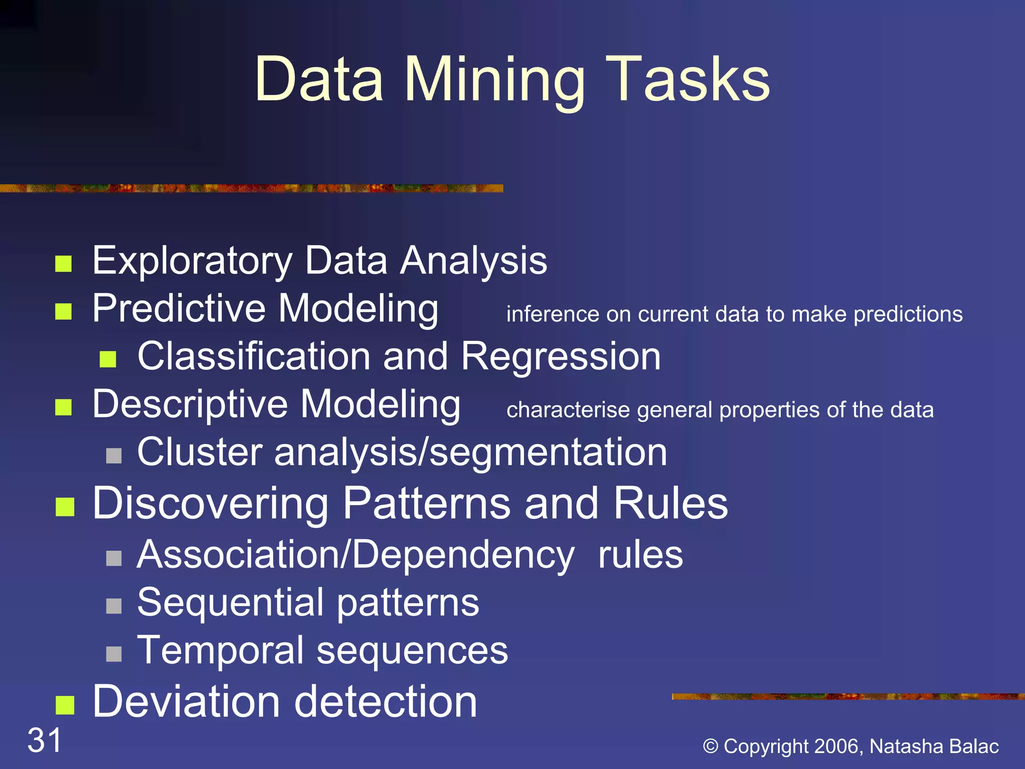 Data Mining Tasks 
 Exploratory Data Analysis 
 Predictive Modeling inference on current data to make predictions 
 Classification and Regression 
 Descriptive Modeling characterise general properties of the data 
 Cluster analysis/segmentation 
 Discovering Patterns and Rules 
 Association/Dependency rules 
 Sequential patterns 
 Temporal sequences 
 Deviation detection 
31 © Copyright 2006, Natasha Balac 
 