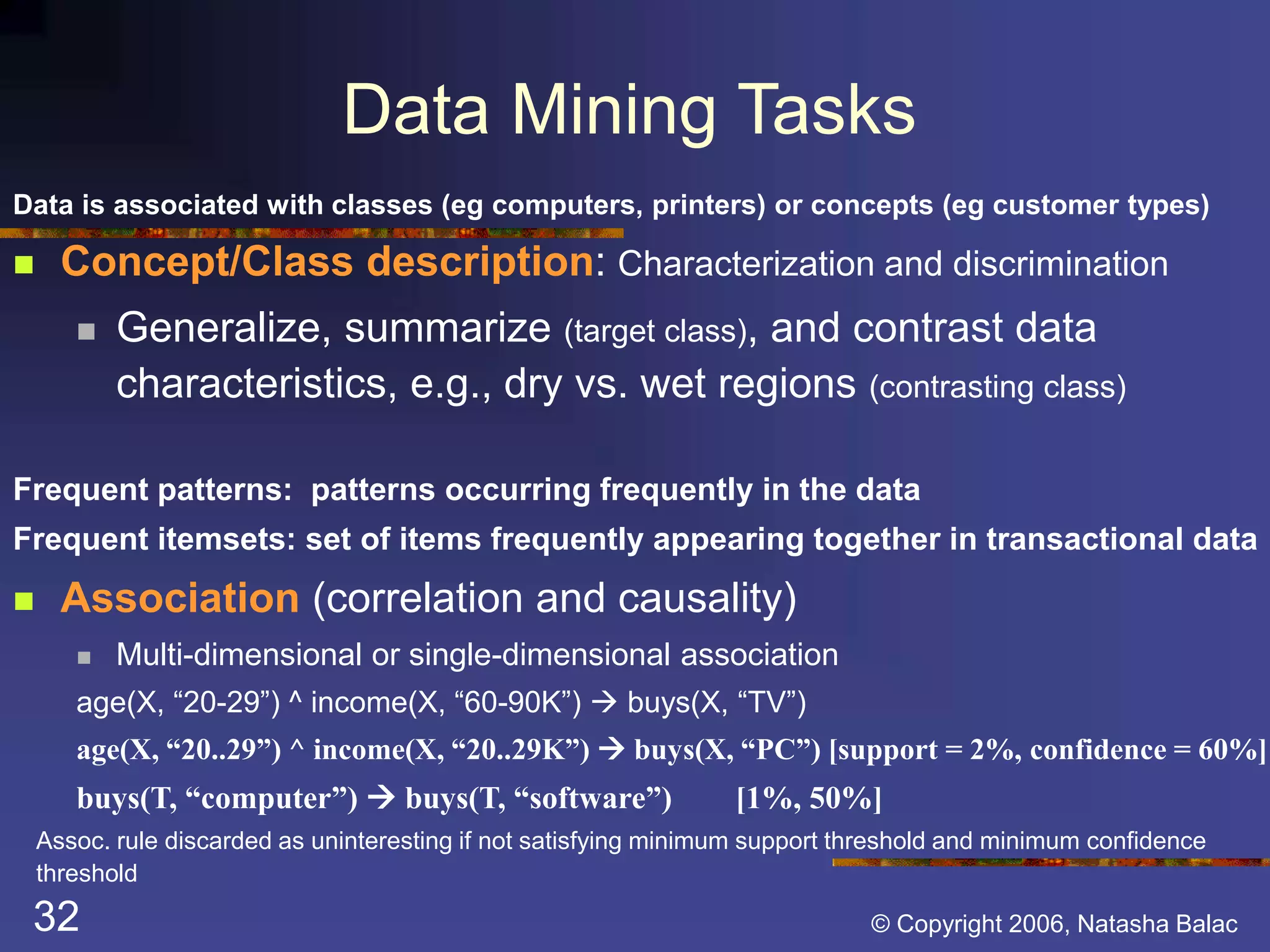 Data Mining Tasks 
Data is associated with classes (eg computers, printers) or concepts (eg customer types) 
 Concept/Class description: Characterization and discrimination 
 Generalize, summarize (target class), and contrast data 
characteristics, e.g., dry vs. wet regions (contrasting class) 
Frequent patterns: patterns occurring frequently in the data 
Frequent itemsets: set of items frequently appearing together in transactional data 
 Association (correlation and causality) 
 Multi-dimensional or single-dimensional association 
age(X, “20-29”) ^ income(X, “60-90K”)  buys(X, “TV”) 
age(X, “20..29”) ^ income(X, “20..29K”)  buys(X, “PC”) [support = 2%, confidence = 60%] 
buys(T, “computer”)  buys(T, “software”) [1%, 50%] 
Assoc. rule discarded as uninteresting if not satisfying minimum support threshold and minimum confidence 
threshold 
32 © Copyright 2006, Natasha Balac 
 
