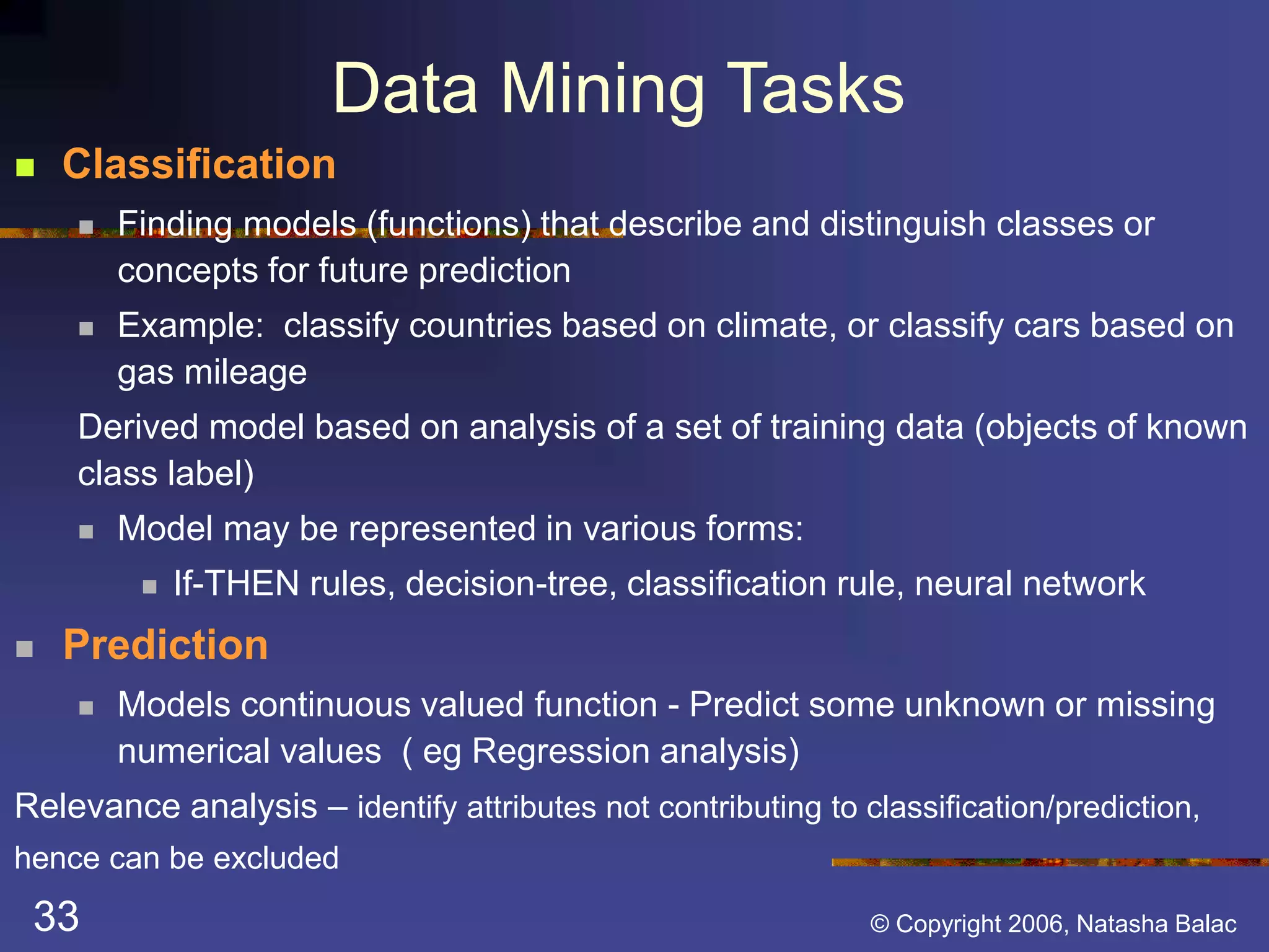 Data Mining Tasks 
 Classification 
 Finding models (functions) that describe and distinguish classes or 
concepts for future prediction 
 Example: classify countries based on climate, or classify cars based on 
gas mileage 
Derived model based on analysis of a set of training data (objects of known 
class label) 
 Model may be represented in various forms: 
 If-THEN rules, decision-tree, classification rule, neural network 
 Prediction 
 Models continuous valued function - Predict some unknown or missing 
numerical values ( eg Regression analysis) 
Relevance analysis – identify attributes not contributing to classification/prediction, 
hence can be excluded 
33 © Copyright 2006, Natasha Balac 
 