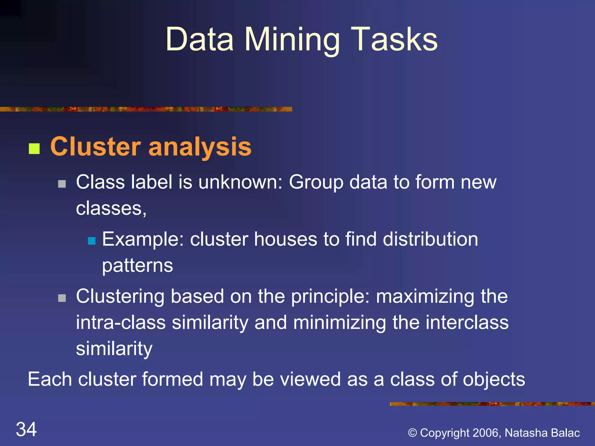 Data Mining Tasks 
 Cluster analysis 
 Class label is unknown: Group data to form new 
classes, 
 Example: cluster houses to find distribution 
patterns 
 Clustering based on the principle: maximizing the 
intra-class similarity and minimizing the interclass 
similarity 
Each cluster formed may be viewed as a class of objects 
34 © Copyright 2006, Natasha Balac 
 